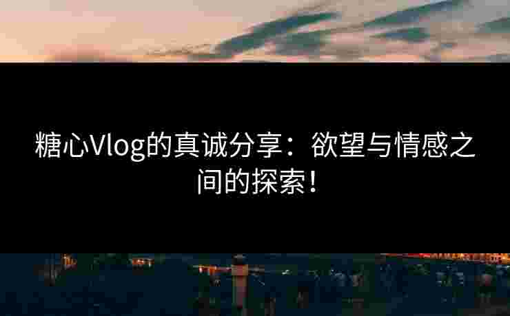 糖心Vlog的真诚分享：欲望与情感之间的探索！
