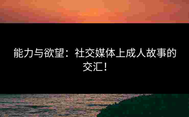 能力与欲望：社交媒体上成人故事的交汇！