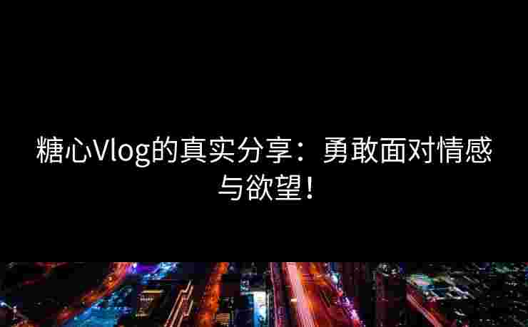 糖心Vlog的真实分享：勇敢面对情感与欲望！