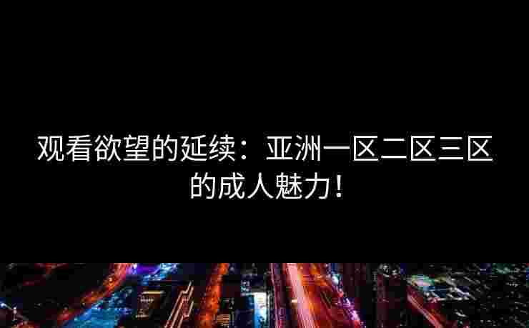 观看欲望的延续：亚洲一区二区三区的成人魅力！