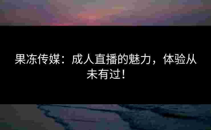 果冻传媒：成人直播的魅力，体验从未有过！