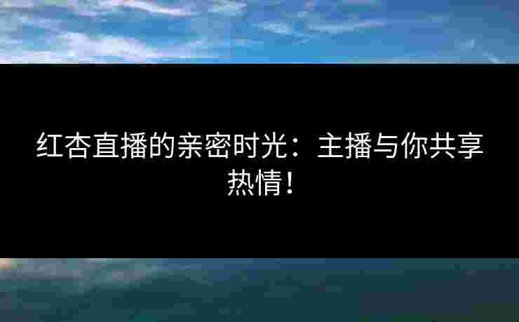 红杏直播的亲密时光：主播与你共享热情！