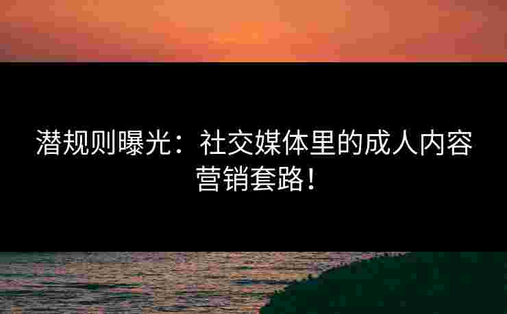 潜规则曝光：社交媒体里的成人内容营销套路！