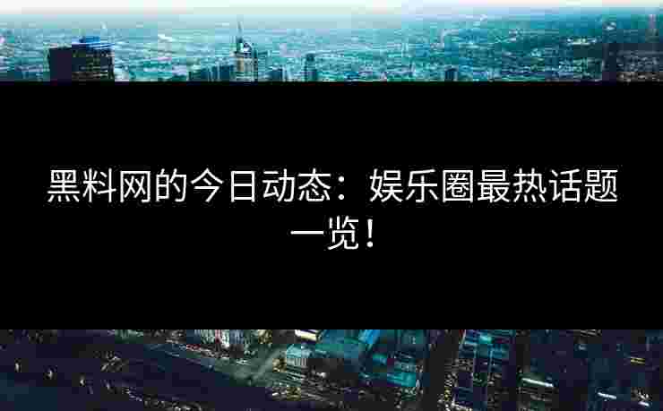 黑料网的今日动态：娱乐圈最热话题一览！