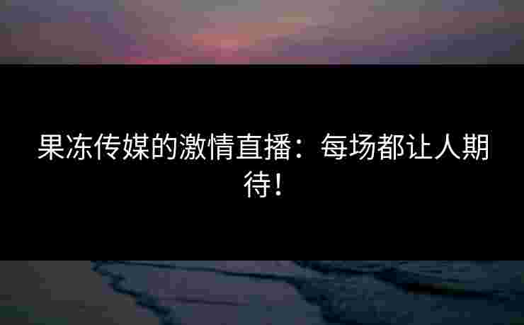 果冻传媒的激情直播：每场都让人期待！