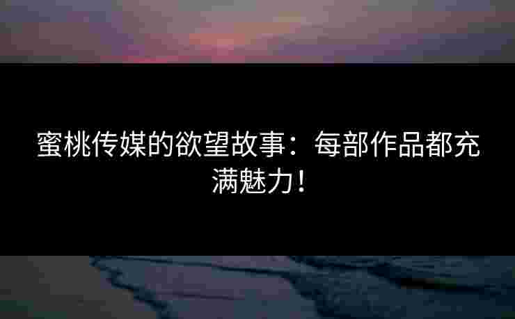 蜜桃传媒的欲望故事：每部作品都充满魅力！