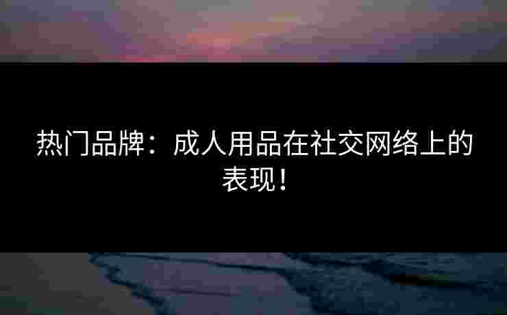 热门品牌：成人用品在社交网络上的表现！