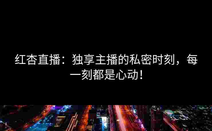 红杏直播：独享主播的私密时刻，每一刻都是心动！