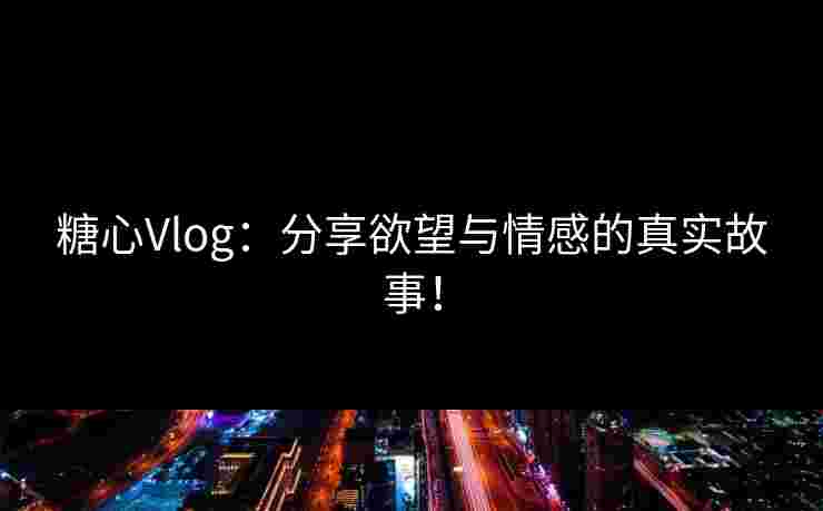 糖心Vlog：分享欲望与情感的真实故事！