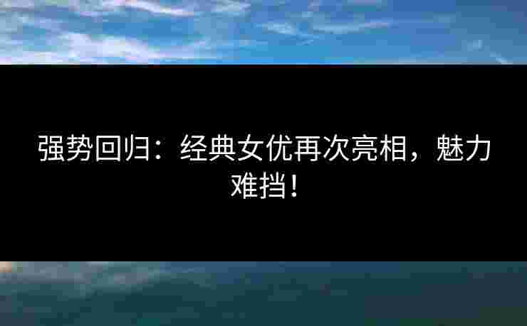 强势回归：经典女优再次亮相，魅力难挡！