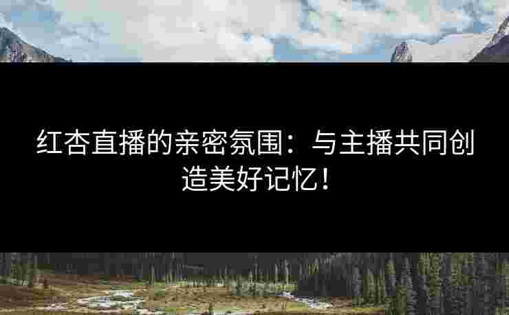 红杏直播的亲密氛围：与主播共同创造美好记忆！