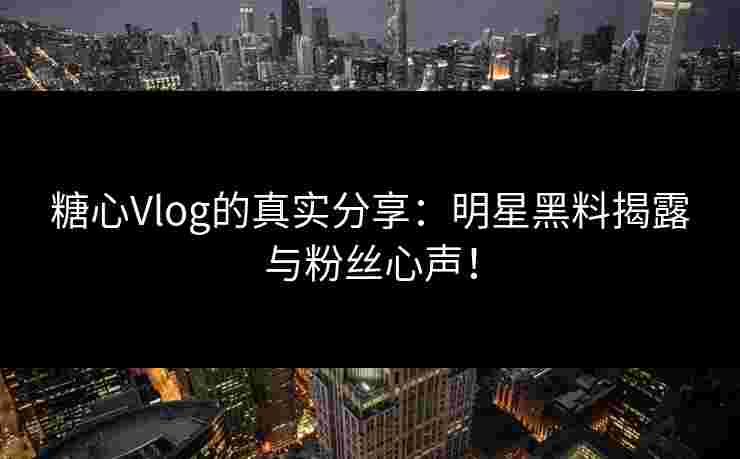 糖心Vlog的真实分享：明星黑料揭露与粉丝心声！