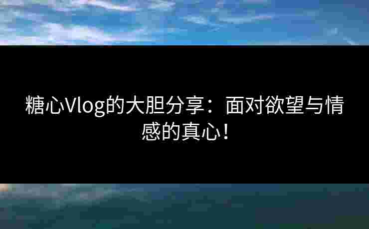 糖心Vlog的大胆分享：面对欲望与情感的真心！
