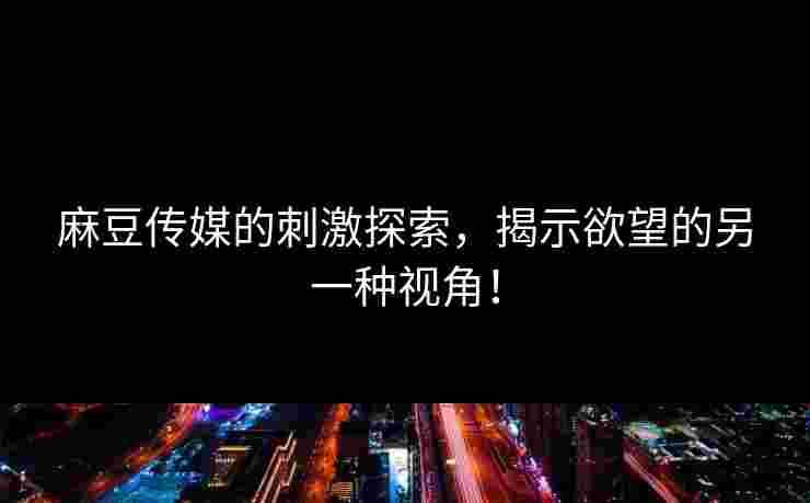 麻豆传媒的刺激探索，揭示欲望的另一种视角！