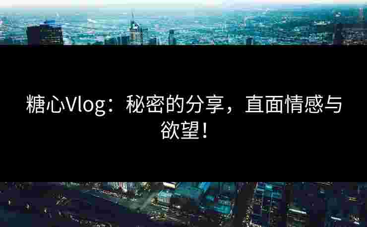 糖心Vlog：秘密的分享，直面情感与欲望！