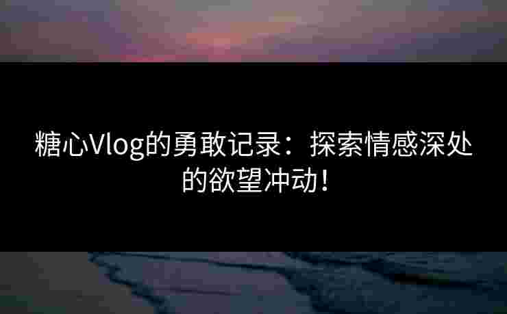 糖心Vlog的勇敢记录：探索情感深处的欲望冲动！
