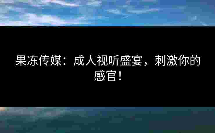 果冻传媒：成人视听盛宴，刺激你的感官！