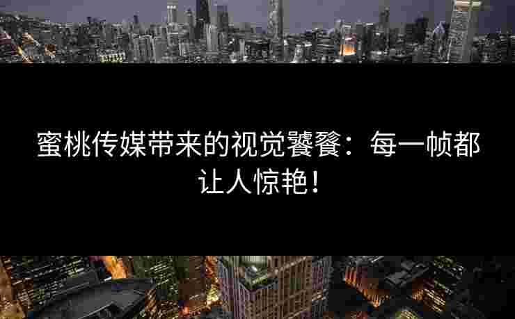 蜜桃传媒带来的视觉饕餮：每一帧都让人惊艳！