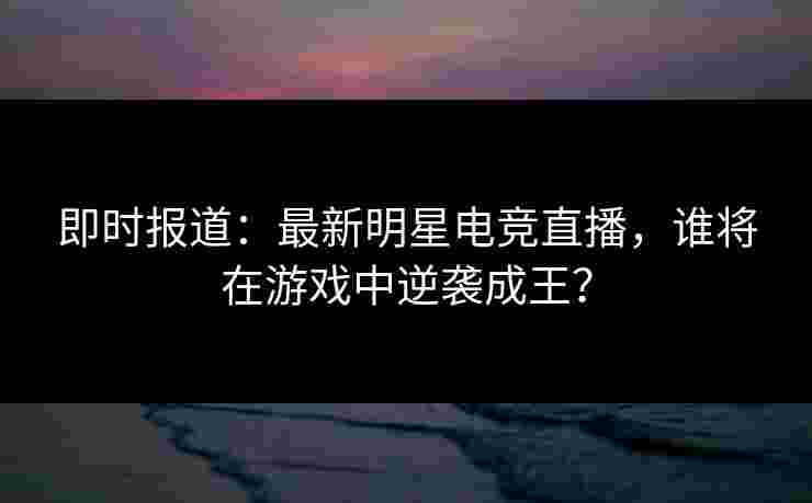 即时报道：最新明星电竞直播，谁将在游戏中逆袭成王？