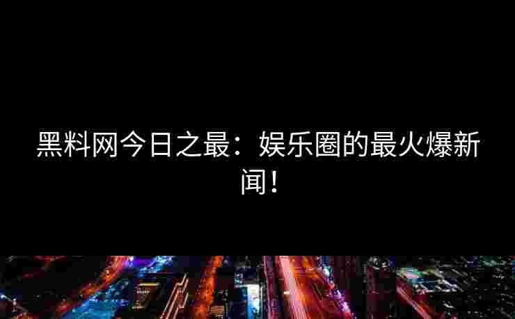 黑料网今日之最：娱乐圈的最火爆新闻！