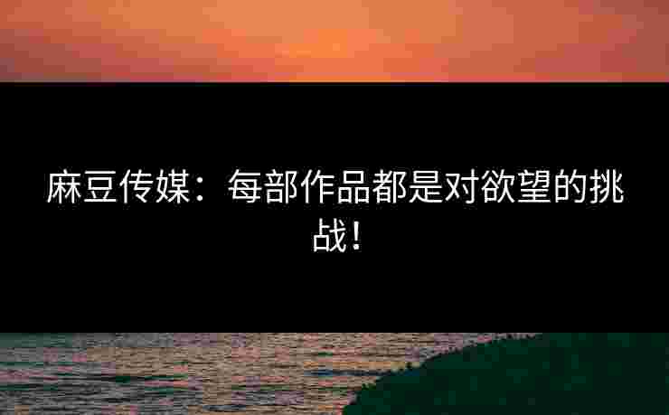 麻豆传媒：每部作品都是对欲望的挑战！