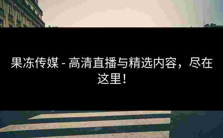 果冻传媒 - 高清直播与精选内容，尽在这里！