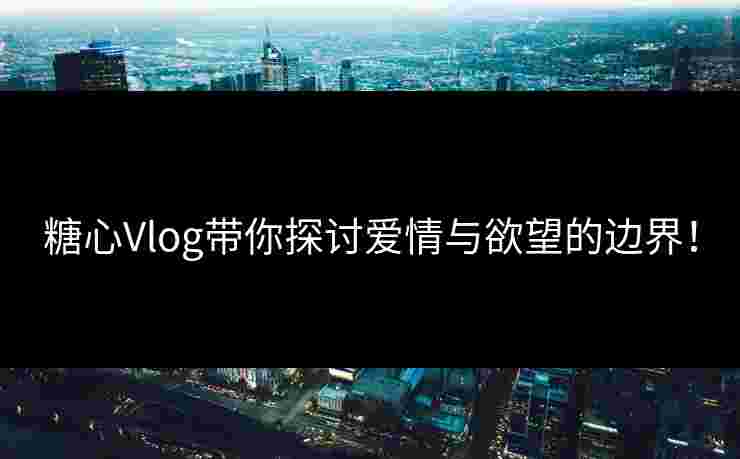 糖心Vlog带你探讨爱情与欲望的边界！