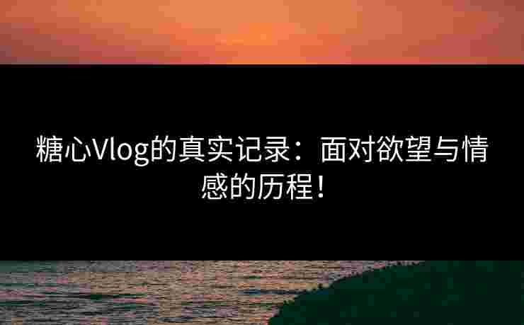 糖心Vlog的真实记录：面对欲望与情感的历程！