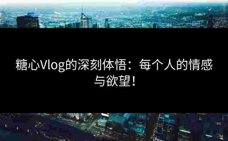 糖心Vlog的深刻体悟：每个人的情感与欲望！