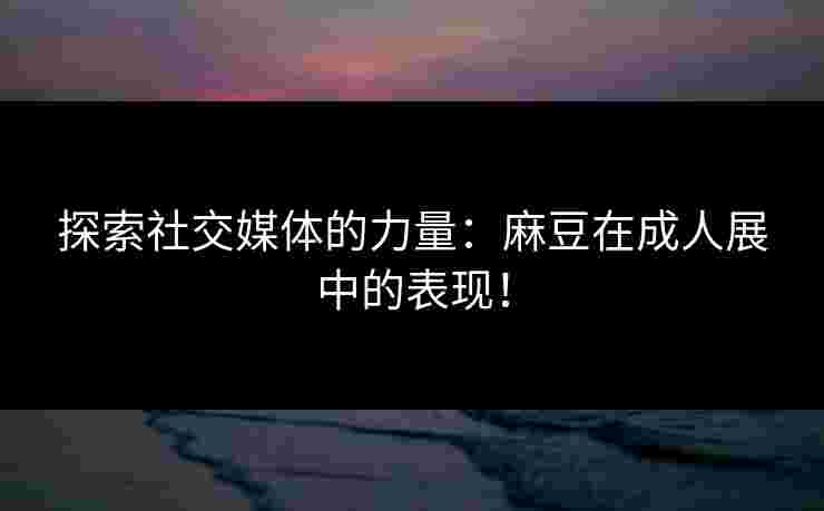 探索社交媒体的力量：麻豆在成人展中的表现！