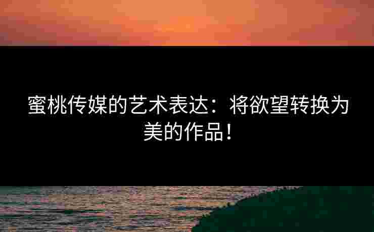 蜜桃传媒的艺术表达：将欲望转换为美的作品！
