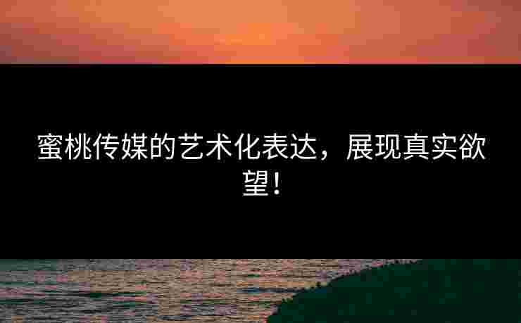 蜜桃传媒的艺术化表达，展现真实欲望！
