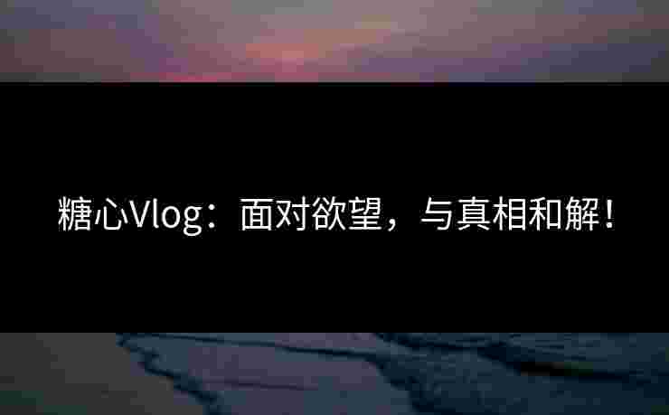 糖心Vlog：面对欲望，与真相和解！