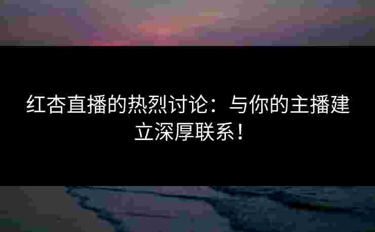 红杏直播的热烈讨论：与你的主播建立深厚联系！