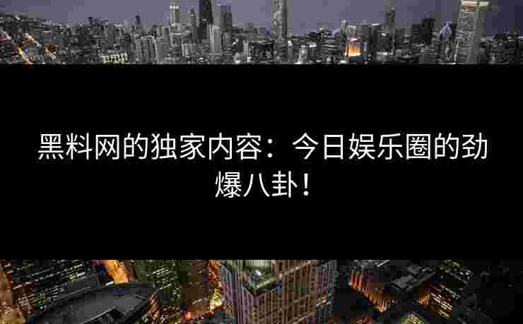 黑料网的独家内容：今日娱乐圈的劲爆八卦！