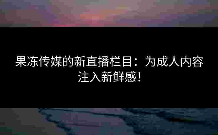 果冻传媒的新直播栏目：为成人内容注入新鲜感！