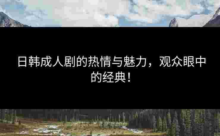 日韩成人剧的热情与魅力，观众眼中的经典！