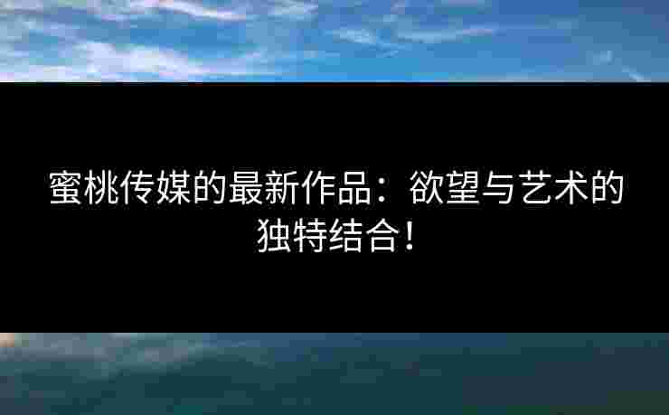 蜜桃传媒的最新作品：欲望与艺术的独特结合！