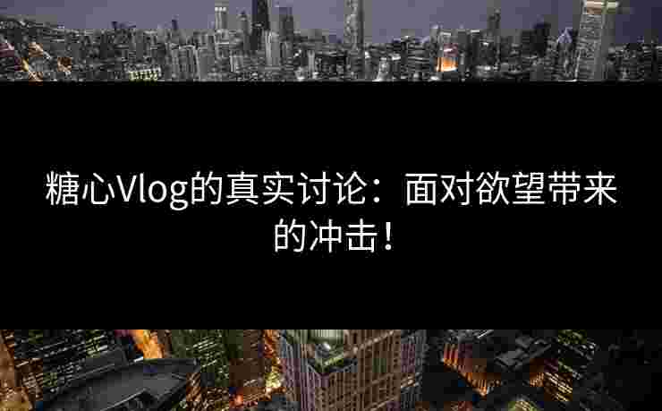 糖心Vlog的真实讨论：面对欲望带来的冲击！