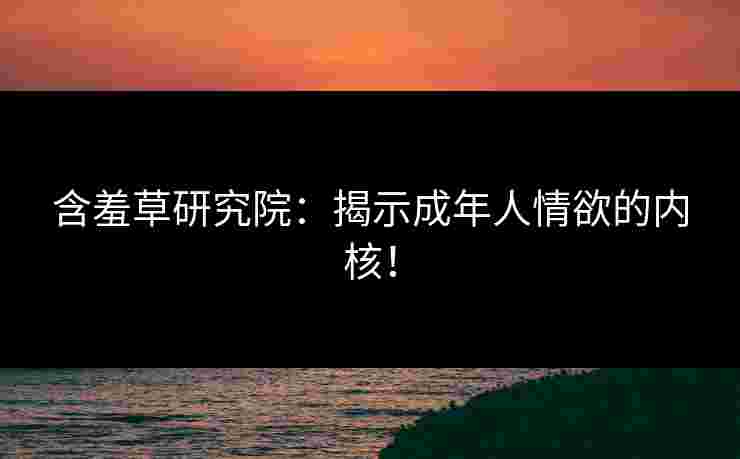 含羞草研究院：揭示成年人情欲的内核！