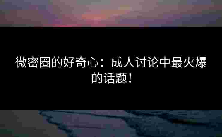微密圈的好奇心：成人讨论中最火爆的话题！