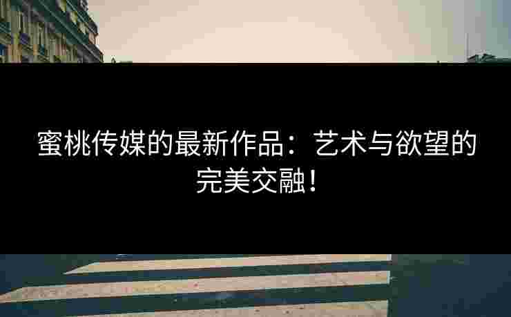 蜜桃传媒的最新作品：艺术与欲望的完美交融！