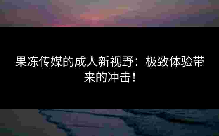 果冻传媒的成人新视野：极致体验带来的冲击！