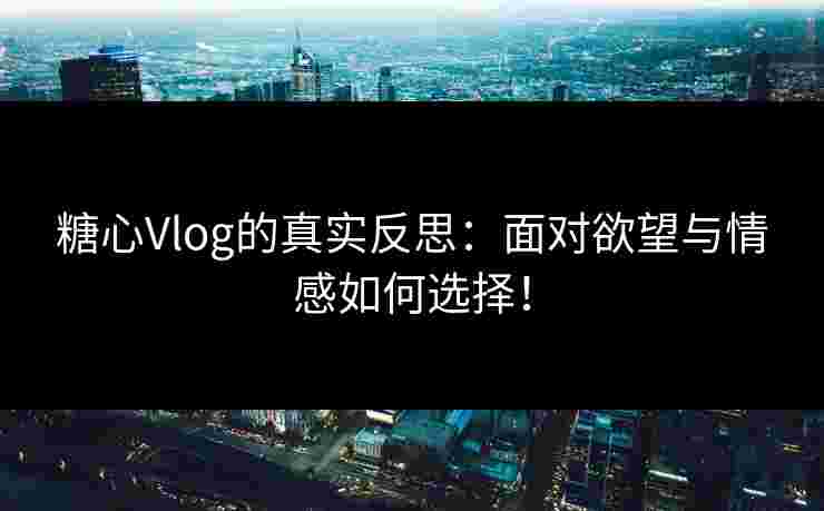 糖心Vlog的真实反思：面对欲望与情感如何选择！