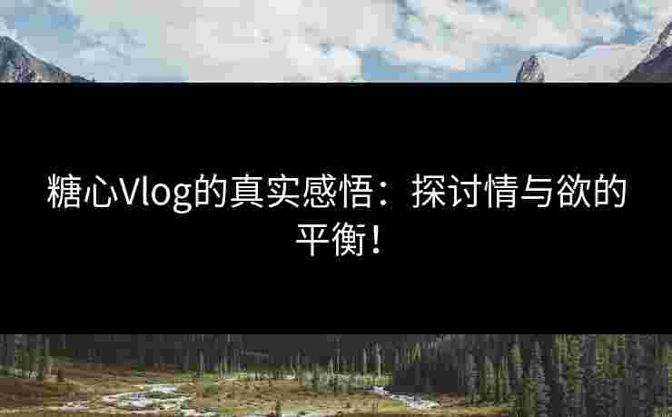 糖心Vlog的真实感悟：探讨情与欲的平衡！