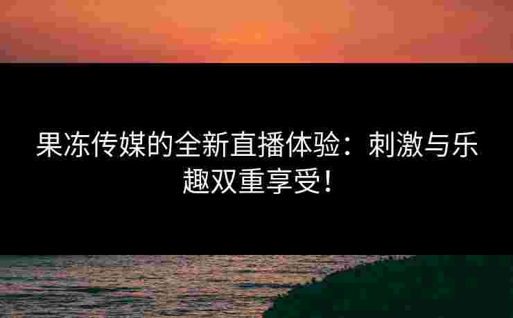 果冻传媒的全新直播体验：刺激与乐趣双重享受！