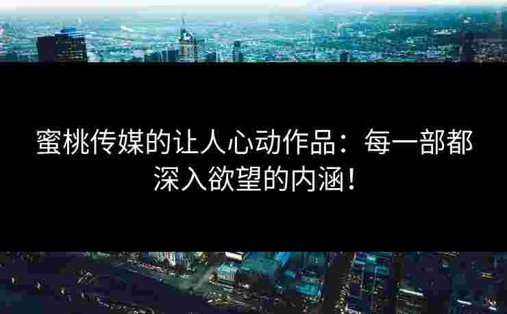 蜜桃传媒的让人心动作品：每一部都深入欲望的内涵！