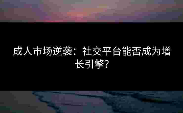 成人市场逆袭：社交平台能否成为增长引擎？