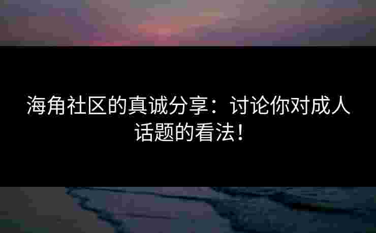 海角社区的真诚分享：讨论你对成人话题的看法！