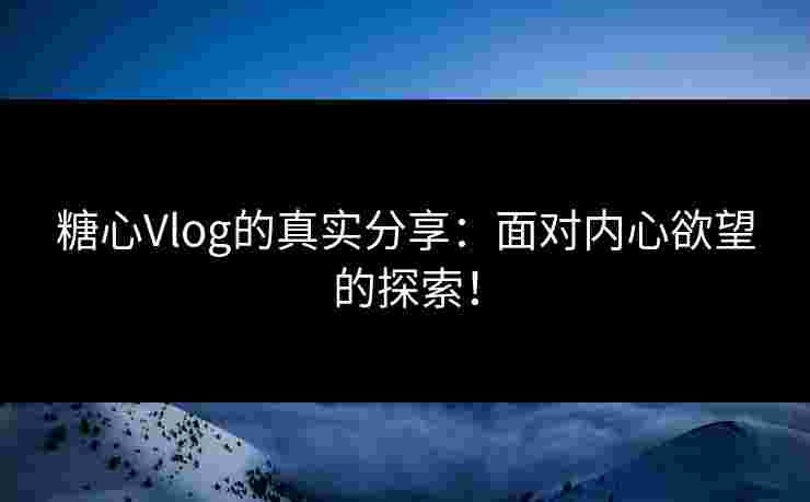 糖心Vlog的真实分享：面对内心欲望的探索！